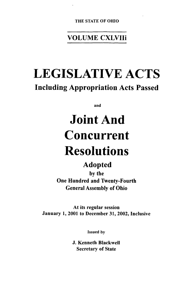 handle is hein.ssl/ssoh0006 and id is 1 raw text is: 

THE STATE OF OHIO


VOLUME CXLVIIi


LEGISLATIVE ACTS

Including Appropriation Acts Passed

                 and

          Joint And

        Concurrent

        Resolutions

             Adopted
               by the
      One Hundred and Twenty-Fourth
         General Assembly of Ohio


           At its regular session
  January 1, 2001 to December 31, 2002, Inclusive


               Issued by

           J. Kenneth Blackwell
           Secretary of State


