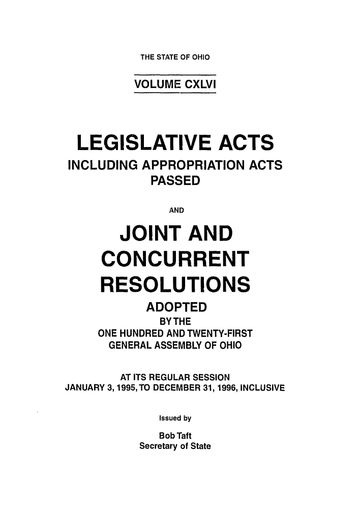 handle is hein.ssl/ssoh0021 and id is 1 raw text is: THE STATE OF OHIO

VOLUME CXLVI
LEGISLATIVE ACTS
INCLUDING APPROPRIATION ACTS
PASSED
AND
JOINT AND
CONCURRENT
RESOLUTIONS
ADOPTED
BY THE
ONE HUNDRED AND TWENTY-FIRST
GENERAL ASSEMBLY OF OHIO
AT ITS REGULAR SESSION
JANUARY 3,1995, TO DECEMBER 31, 1996, INCLUSIVE
Issued by
Bob Taft
Secretary of State


