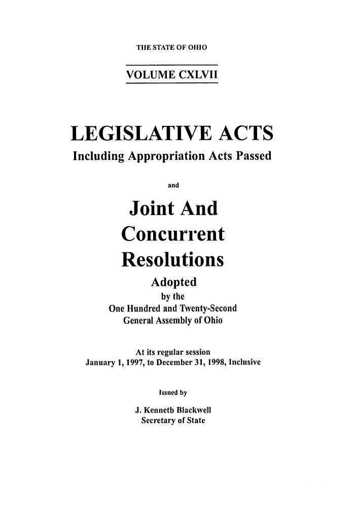 handle is hein.ssl/ssoh0027 and id is 1 raw text is: TIlE STATE OF 01110

VOLUME CXLVII
LEGISLATIVE ACTS
Including Appropriation Acts Passed
and
Joint And
Concurrent
Resolutions
Adopted
by the
One Hundred and Twenty-Second
General Assembly of Ohio
At its regular session
January 1, 1997, to December 31, 1998, Inclusive
Issued by
J. Kenneth Blackwell
Secretary of State


