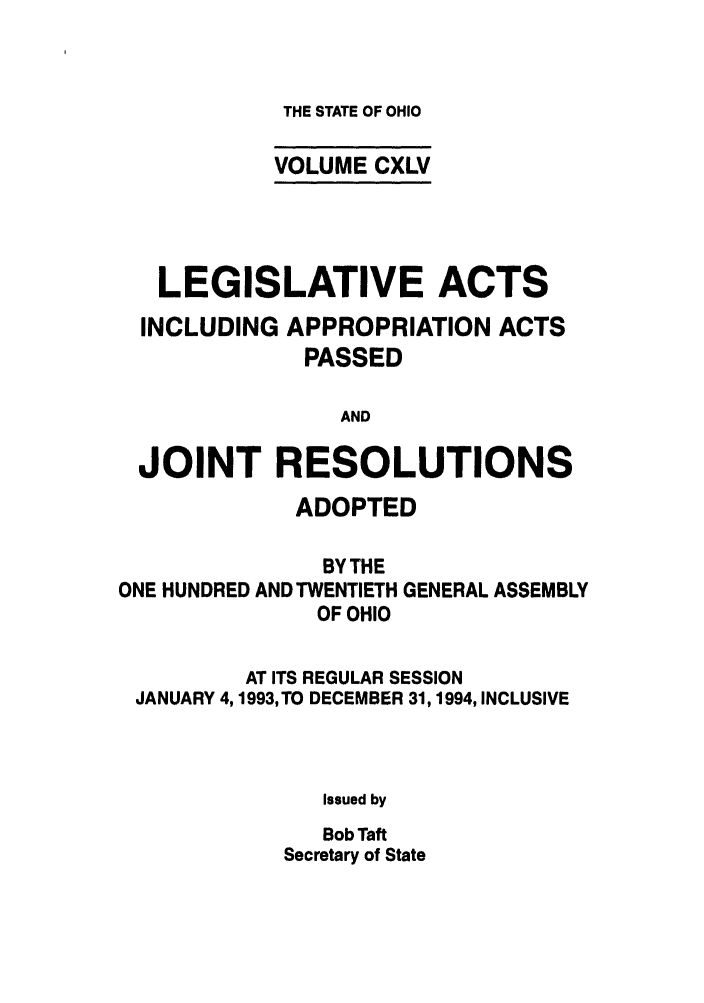 handle is hein.ssl/ssoh0037 and id is 1 raw text is: THE STATE OF OHIO

VOLUME CXLV
LEGISLATIVE ACTS
INCLUDING APPROPRIATION ACTS
PASSED
AND
JOINT RESOLUTIONS
ADOPTED
BY THE
ONE HUNDRED AND TWENTIETH GENERAL ASSEMBLY
OF OHIO
AT ITS REGULAR SESSION
JANUARY 4,1993, TO DECEMBER 31,1994, INCLUSIVE
Issued by
Bob Taft
Secretary of State


