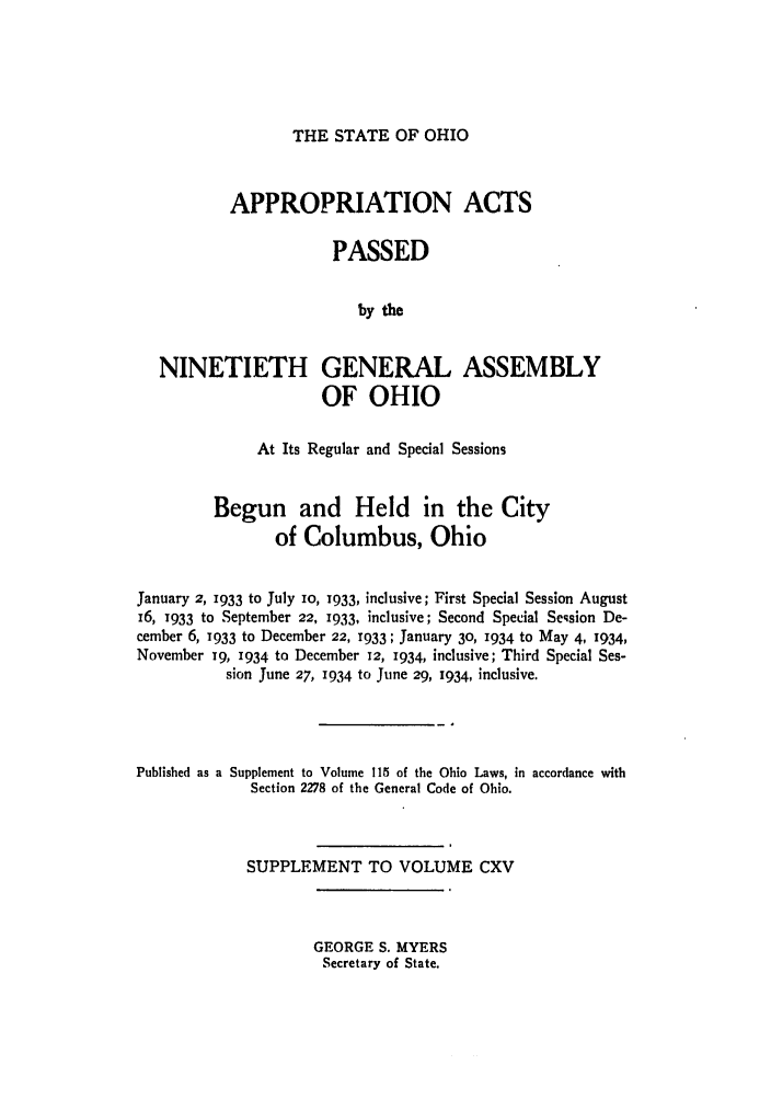 handle is hein.ssl/ssoh0043 and id is 1 raw text is: THE STATE OF OHIO

APPROPRIATION ACTS
PASSED
by the
NINETIETH GENERAL ASSEMBLY
OF OHIO
At Its Regular and Special Sessions
Begun and Held in the City
of Columbus, Ohio
January 2, 1933 to July 10, 1933, inclusive; First Special Session August
i6, 1933 to September 22, 1933, inclusive; Second Special Seqsion De-
cember 6, 1933 to December 22, 1933; January 30, 1934 to May 4, 1934,
November 19, 1934 to December 12, 1934, inclusive; Third Special Ses-
sion June 27, 1934 to June 29, 1934, inclusive.
Published as a Supplement to Volume 115 of the Ohio Laws, in accordance with
Section 2278 of the General Code of Ohio.
SUPPLEMENT TO VOLUME CXV

GEORGE S. MYERS
Secretary of State.


