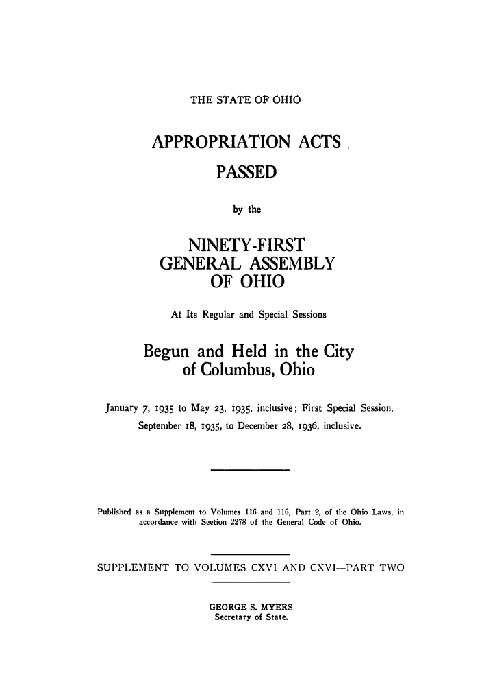 handle is hein.ssl/ssoh0046 and id is 1 raw text is: THE STATE OF OHIO

APPROPRIATION ACTS
PASSED
by the
NINETY-FIRST
GENERAL ASSEMBLY
OF OHIO

At Its Regular and Special Sessions
Begun and Held in the City
of Columbus, Ohio
January 7, 1935 to May 23, 1935, inclusive; First Special Session,
September i8, 1935, to December 28, 1936, inclusive.
Published as a Supplement to Volumes 116 and 116, Part 2, of the Ohio Laws, in
accordance with Section 2278 of the General Code of Ohio.
SUPPLEMENT TO VOLUMES CXVI AND CXVI-PART TWO

GEORGE S. MYERS
Secretary of State.


