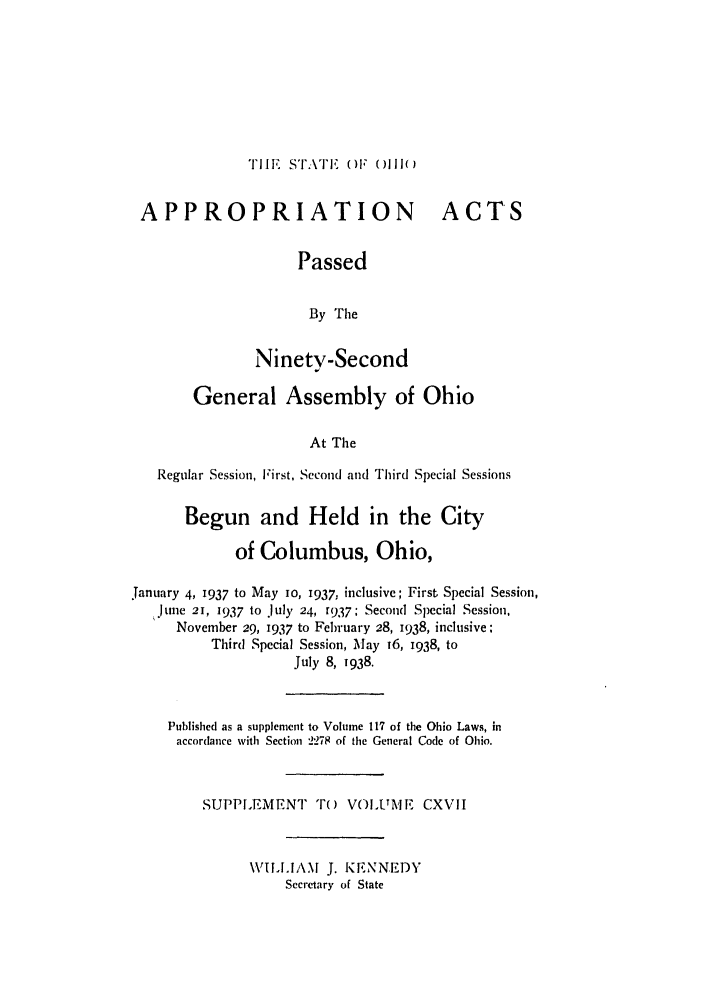 handle is hein.ssl/ssoh0048 and id is 1 raw text is: 'Il. ST'r' ()1 ()lll(

APPROPRIATION
Passed
By The
Ninety-Second

ACTS

General Assembly of Ohio
At The
Regular Session, First, Second and Third Special Sessions
Begun and Held in the City
of Columbus, Ohio,
January 4, 1937 to May io, 1937, inclusive; First Special Session,
,.June 21, 1937 to July 24, t937; Second Special Session,
November 29, 1937 to February 28, 1938, inclusive;
Third Special Session, May 16, 1938, to
July 8, 1938.
Published as a supplement to Volume 117 of the Ohio Laws, in
accordance with Section 2278 of the General Code of Ohio.
SUPPI.EMENT To        VOLUMF, CXVII
WILLIAM J. KENNEDY
Secretary of State


