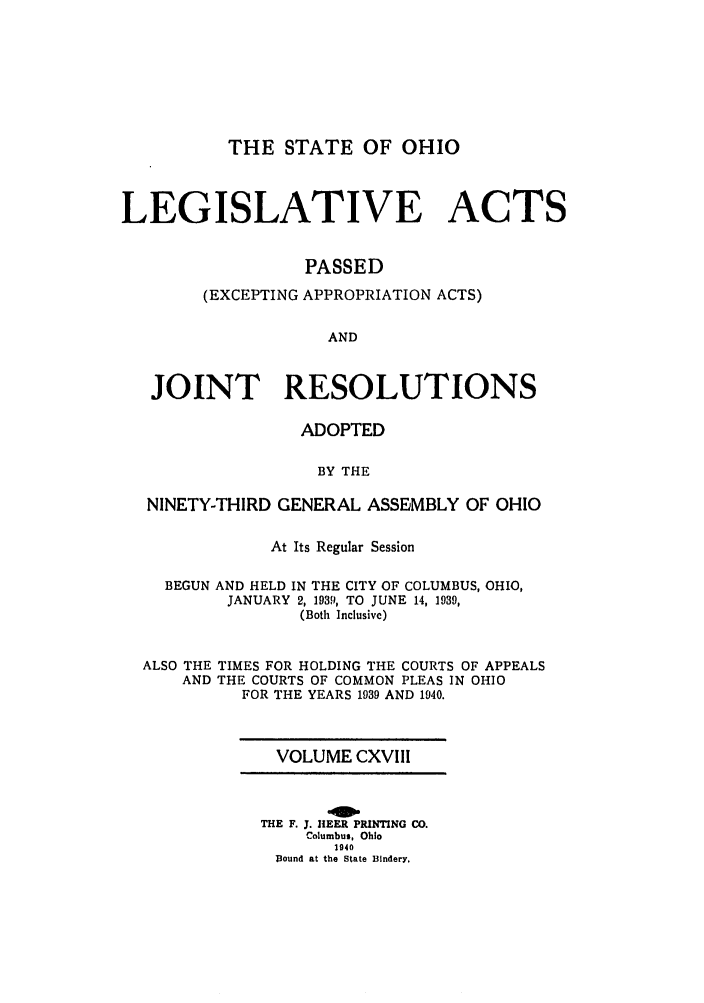 handle is hein.ssl/ssoh0049 and id is 1 raw text is: THE STATE OF OHIO
LEGISLATIVE ACTS
PASSED
(EXCEPTING APPROPRIATION ACTS)
AND
JOINT RESOLUTIONS
ADOPTED
BY THE
NINETY-THIRD GENERAL ASSEMBLY OF OHIO
At Its Regular Session
BEGUN AND HELD IN THE CITY OF COLUMBUS, OHIO,
JANUARY 2, 1939, TO JUNE 14, 1939,
(Both Inclusive)
ALSO THE TIMES FOR HOLDING THE COURTS OF APPEALS
AND THE COURTS OF COMMON PLEAS IN OHIO
FOR THE YEARS 1989 AND 1940.

VOLUME CXVIII
THE F. J. flEER PRINTING CO.
Columbus, Ohio
1940
Bound at the State Bindery.


