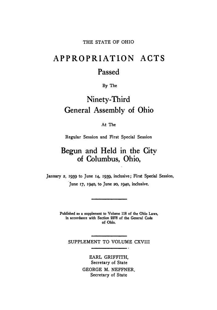 handle is hein.ssl/ssoh0050 and id is 1 raw text is: THE STATE OF OHIO

APPROPRIATION
Passed
By The
Ninety-Third

ACTS

General Assembly of Ohio
At The
Regular Session and First Special Session

Begun and Held in the City
of Columbus, Ohio,
January 2, 1939 to June 14, 1939, inclusive; First Special Session,
June 17, I94O, to June 20, I94O, inclusive.
Published as a supplement to Volume 118 of the Ohio Laws,
in accordance with Section 2278 of the General Code
of Ohio.
SUPPLEMENT TO VOLUME CXVIII
EARL GRIFFITH,
Secretary of State
GEORGE M. NEFFNER,
Secretary of State


