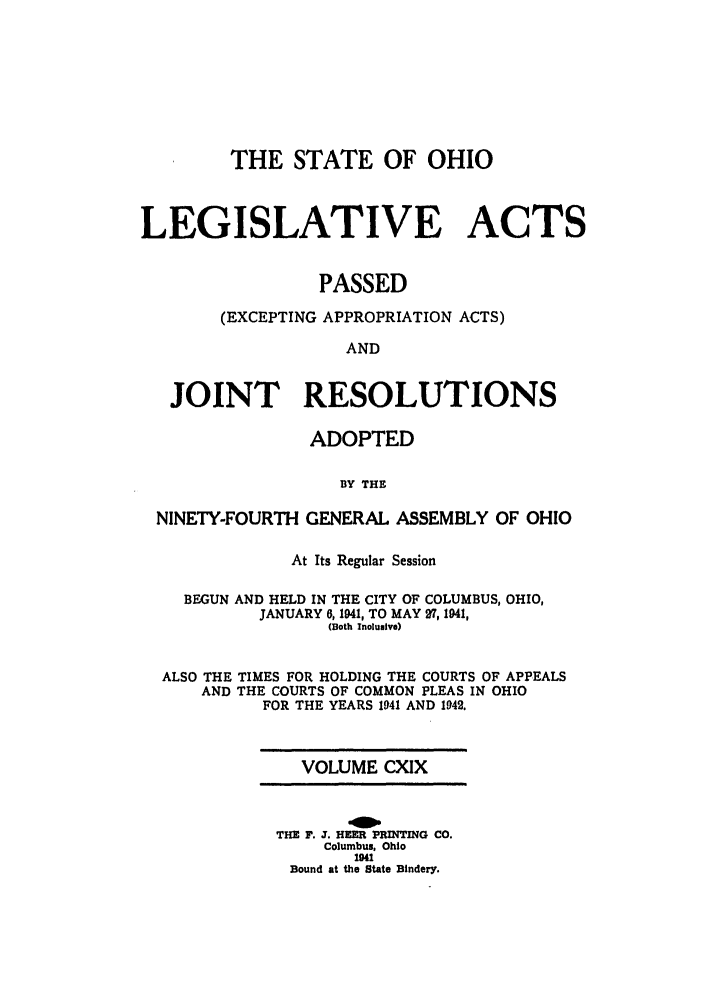handle is hein.ssl/ssoh0051 and id is 1 raw text is: THE STATE OF OHIO
LEGISLATIVE ACTS
PASSED
(EXCEPTING APPROPRIATION ACTS)
AND
JOINT RESOLUTIONS
ADOPTED
BY THE
NINETY-FOURTH GENERAL ASSEMBLY OF OHIO
At Its Regular Session
BEGUN AND HELD IN THE CITY OF COLUMBUS, OHIO,
JANUARY 6, 1941, TO MAY 7, 1941,
(Both Inclusive)
ALSO THE TIMES FOR HOLDING THE COURTS OF APPEALS
AND THE COURTS OF COMMON PLEAS IN OHIO
FOR THE YEARS 1941 AND 1942.

VOLUME CXIX
THE F. J. HEER PRINTING CO.
Columbus, Ohio
1941
Bound at the State Bindery.


