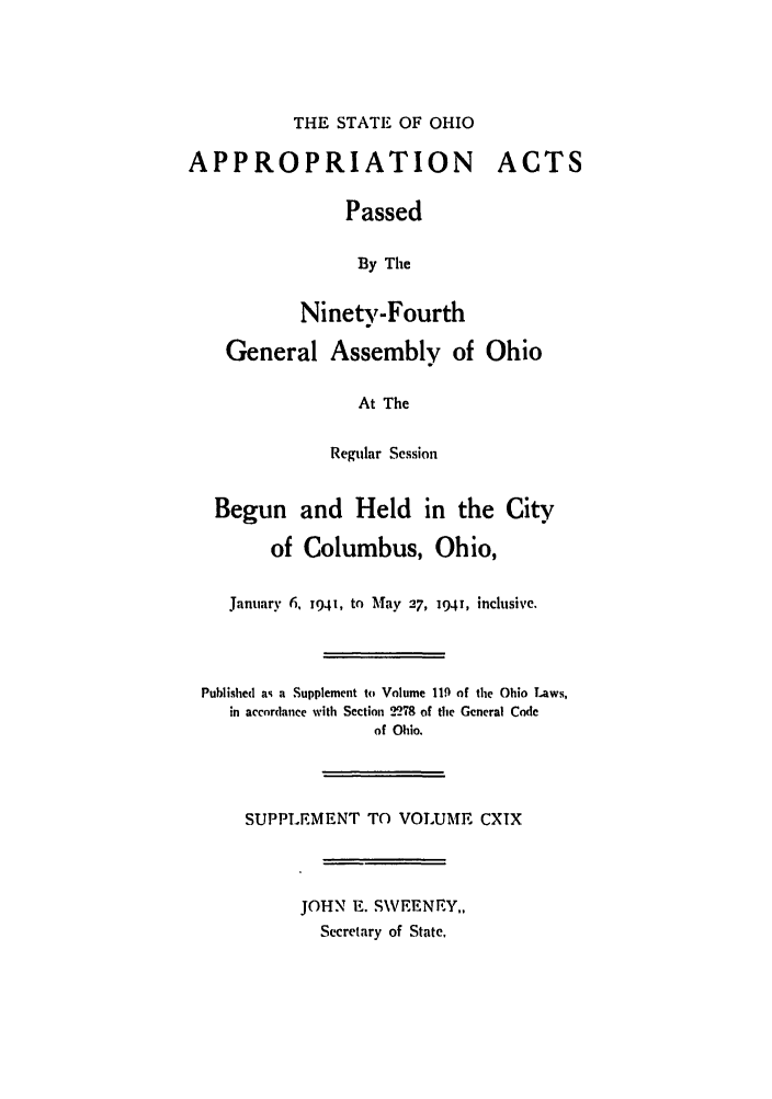 handle is hein.ssl/ssoh0052 and id is 1 raw text is: THE STATE OF OHIO

APPROPRIATION

ACTS

Passed
By The
Ninety-Fourth
General Assembly of Ohio
At The
Regular Session
Begun and Held in the City
of Columbus, Ohio,
January 6, 1941, to May 27, 194!, inclusive.
Published as a Supplement to Volume 119 of the Ohio Laws,
in accordance with Section 2278 of the General Code
of Ohio.
SUPPLEMENT TO VOLUME CXIX
JOHN E. SWEENEY,,
Secretary of State.


