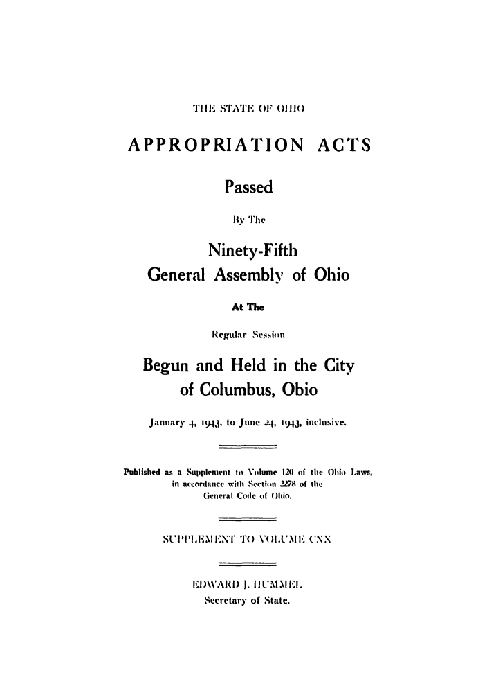 handle is hein.ssl/ssoh0054 and id is 1 raw text is: TIlE STATE OIF (li
APPROPRIATION ACTS
Passed
By The
Ninety-Fifth
General Assembly of Ohio
At The
Regular Svsi ini
Begun and Held in the City
of Columbus, Ohio
January 4, 1943, to June 24, 1943, iiclu.ive.
Published as a Supplencmnt to \'V'uinc 1-M of the Ohio Laws,
in accordance with Sectiti 2278 of the
General Code of Ohio.
SUI''I.E.M EN' TO VOLUM F CXX
EI)WARI) J. hJLUMMEl.
Secretary of State.


