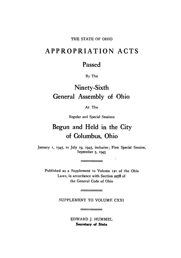 handle is hein.ssl/ssoh0056 and id is 1 raw text is: THE STATE OF OHIO

APPROPRIATION ACTS
Passed
By The
Ninety-Sixth
General Assembly of Ohio
At The
Regular and Special Sessions
Begun and Held in the City
of Columbus, Ohio
January 1, 1945., to July 19, I945, inclusive; First Special Session,
September 5, 1945
Published as a Supplement to Volume 121 of the Ohio
Laws, in accordance with Section 2278 of
the General Code of Ohio
SUPPLEMENT TO VOLUME CXXI
EDWARD J. HUMMEL
Secretary of State


