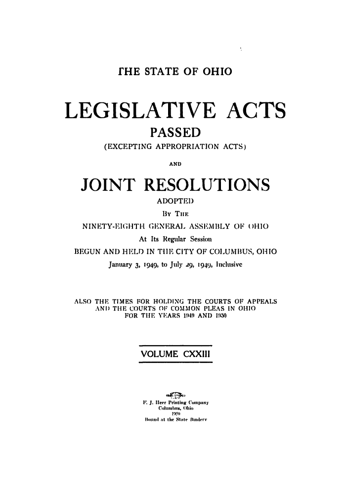 handle is hein.ssl/ssoh0059 and id is 1 raw text is: IHE STATE OF OHIO
LEGISLATIVE ACTS
PASSED
(EXCEPTING APPROPRIATION ACTS)
AND
JOINT RESOLUTIONS
ADOPTED
B3Y TmU.
NINETY-EIGHTI-1 GIE.NIERA. ASS.MBLY OF- 01110
At Its Regular Session
J3EGUN AND HELD IN THE. CITY OF COLUMBUS, OHIO
January 3, 1949, to July 29, 1949, Inclusive
ALSO THl TIMES FOR HOLDING THE COURTS OF APPEALS
ANI) THE COURTS OF COMMON PLEAS IN OHIO
FOR THE YEARS 1949. AND P50
VOLUME CXXIII
F. J. flcer Printing Compainy
ColuaIhs, ( )hio
1lh nd at the St ,te  Mdrv


