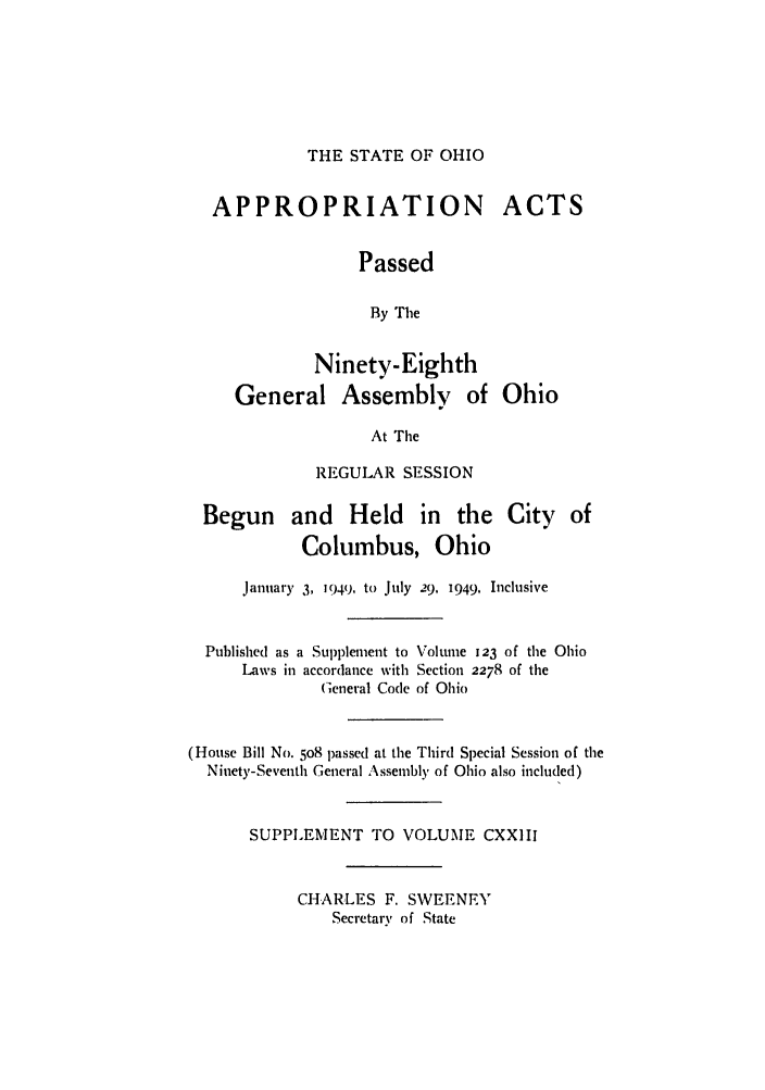 handle is hein.ssl/ssoh0060 and id is 1 raw text is: THE STATE OF OHIO

APPROPRIATION
Passed
By The

Ninety-Eighth
General Assembly of Ohio

At The
REGULAR SESSION

Begun and Held in the
Columbus, Ohio

City of

January 3, 1949, to July 29, 1949, Inclusive
Published as a Supplement to Volume 123 of the Ohio
Laws in accordance with Section 2278 of the
General Code of Ohio
(House Bill No. 5o8 passed at the Third Special Session of the
Ninety-Seventh General Assembly of Ohio also included)
SUPPLEMENT TO VOLUME CXXIII
CHARLES F. SWEENEY
Secretary of State

ACTS


