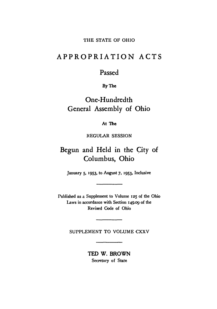 handle is hein.ssl/ssoh0064 and id is 1 raw text is: THE STATE OF OHIO

APPROPRIATION ACTS
Passed
By The
One-Hundredth
General Assembly of Ohio
At The
REGULAR SESSION

Begun and Held in the
Columbus, Ohio

City of

January 5, 1953, to August 7, 1953, Inclusive
Published as a Supplement to Volume 125 of the Ohio
Laws in accordance with Section i49.o9 of the
Revised Code of Ohio
SUPPLEMENT TO VOLUME CXXV
TED W. BROWN
Secretary of State


