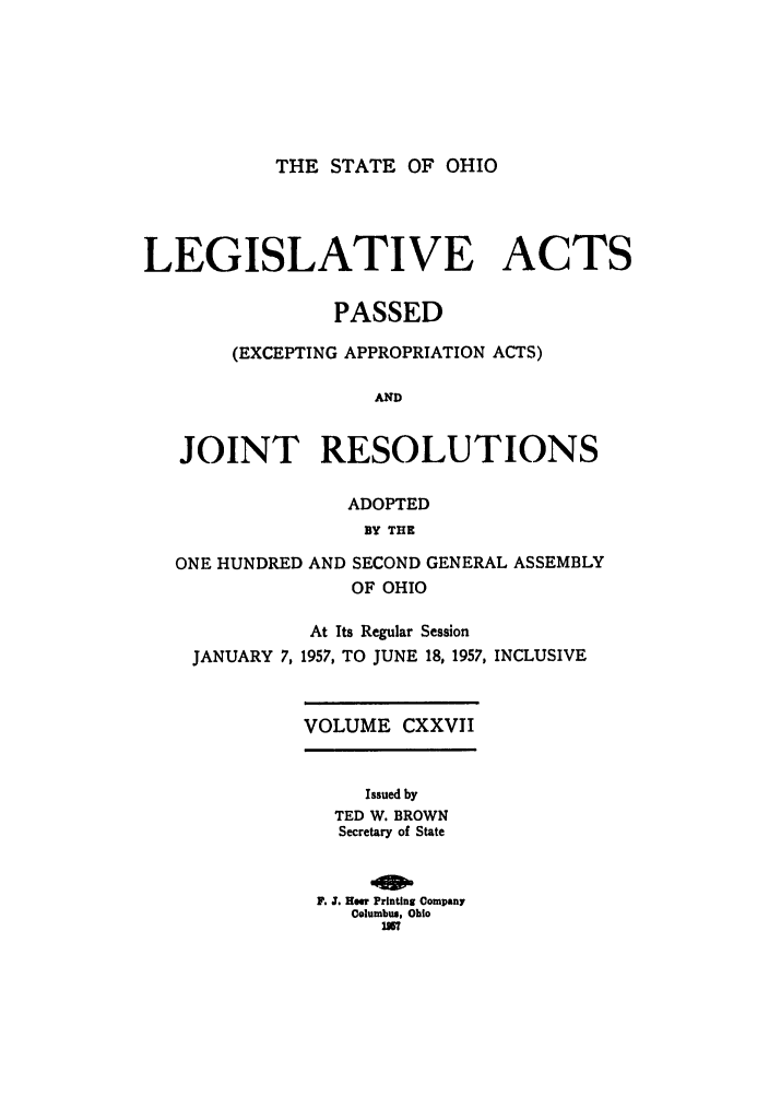 handle is hein.ssl/ssoh0067 and id is 1 raw text is: THE STATE OF OHIO

LEGISLATIVE ACTS
PASSED
(EXCEPTING APPROPRIATION ACTS)
AND
JOINT RESOLUTIONS

ADOPTED
BY THE

ONE HUNDRED

AND SECOND GENERAL ASSEMBLY
OF OHIO

At Its Regular Session
JANUARY 7, 1957, TO JUNE 18, 1957, INCLUSIVE
VOLUME CXXVII
Issued by
TED W. BROWN
Secretary of State
F. Z. Her Printing Company
Columbus, Ohio
115


