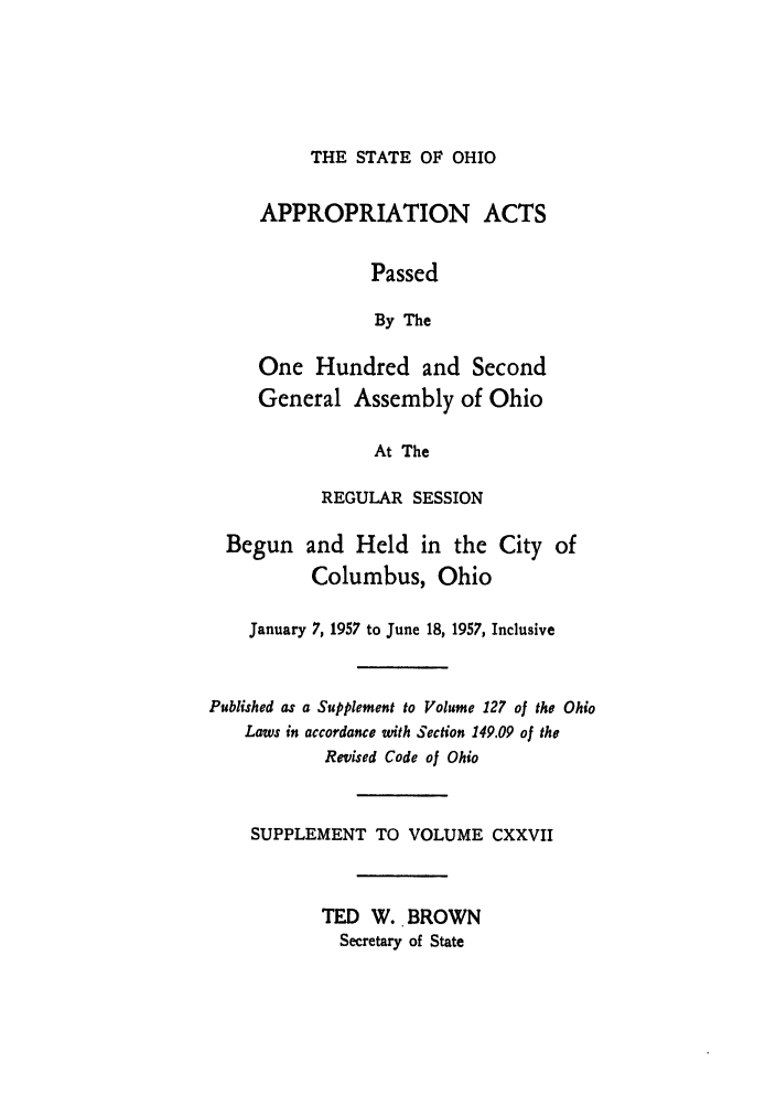 handle is hein.ssl/ssoh0068 and id is 1 raw text is: THE STATE OF OHIO

APPROPRIATION ACTS
Passed
By The
One Hundred and Second
General Assembly of Ohio
At The
REGULAR SESSION
Begun and Held in the City of
Columbus, Ohio
January 7, 1957 to June 18, 1957, Inclusive
Published as a Supplement to Volume 127 of the Ohio
Laws in accordance with Section 149.09 of the
Revised Code of Ohio
SUPPLEMENT TO VOLUME CXXVII
TED W. BROWN
Secretary of State


