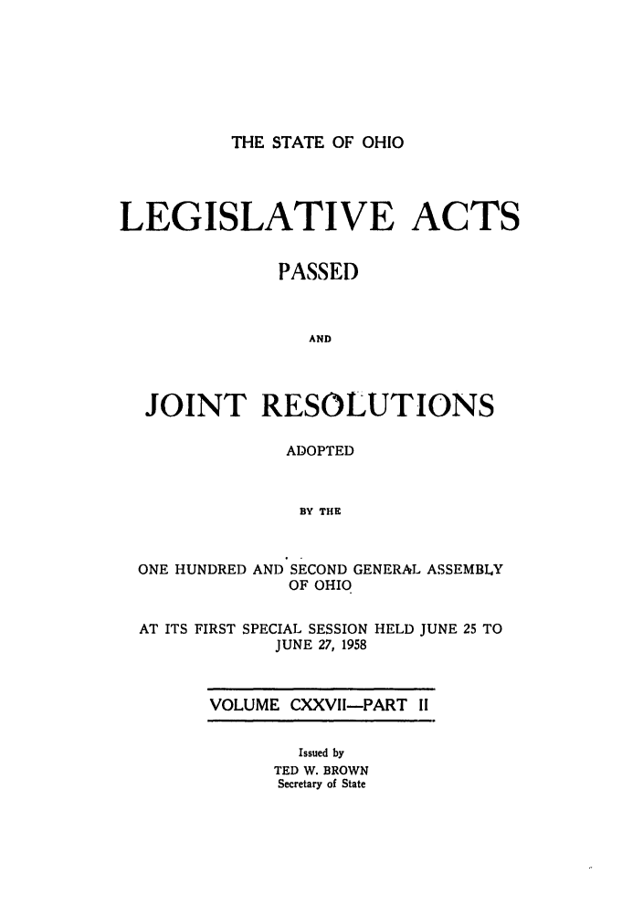 handle is hein.ssl/ssoh0069 and id is 1 raw text is: THE STATE OF OHIO

LEGISLATIVE ACTS
PASSED
AND
JOINT RESOLUTIONS

ADOPTED
BY THE

ONE HUNDRED
AT ITS FIRST S

AND SECOND GENERAL
OF OHIO

PECIAL SESSION
JUNE 27, 1958

ASSEMBLY

HELD JUNE 25 TO

VOLUME CXXVII-PART II

Issued by
TED W. BROWN
Secretary of State


