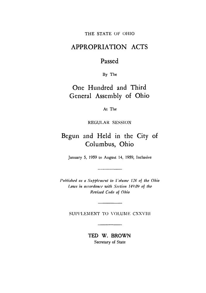 handle is hein.ssl/ssoh0071 and id is 1 raw text is: THE STATE OF 01110

APPROPRIATION ACTS
Passed
By The
One Hundred and Third
General Assembly of Ohio
At The

REGULA R SESSION

Begun and Held in the
Columbus, Ohio

City of

January 5, 1959 to August 14, 1959, Inclusive
Published as a Supplement to Volume 128 of the Ohio
Laws in accordance with Section 149.09 of the
Revised Code of Ohio
SUPI'IEMENT TO       VOLUM     CXXVIII
TED W. BROWN
Secretary of State



