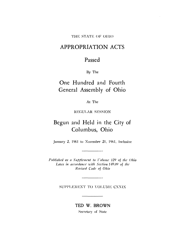 handle is hein.ssl/ssoh0073 and id is 1 raw text is: TIHE, STIATE, (OF 01110(
APPROPRIATION ACTS
Passed
By The
One Hundred and Fourth
General Assembly of Ohio
At The
REGULAR SESSION
Begun and Held in the City of
Columbus, Ohio
January 2, 1961 to  Novemlwr 21, 1%1, Inclusive
Published as a SuppleInent to I'olume 129 of the Ohio
Laws in accordapice with Section 149.09 of the
Revised Code of Ohio
SUI'IL.EINT TO 0VOLUME CXXIX
TED W. BROWN
Secretary of State


