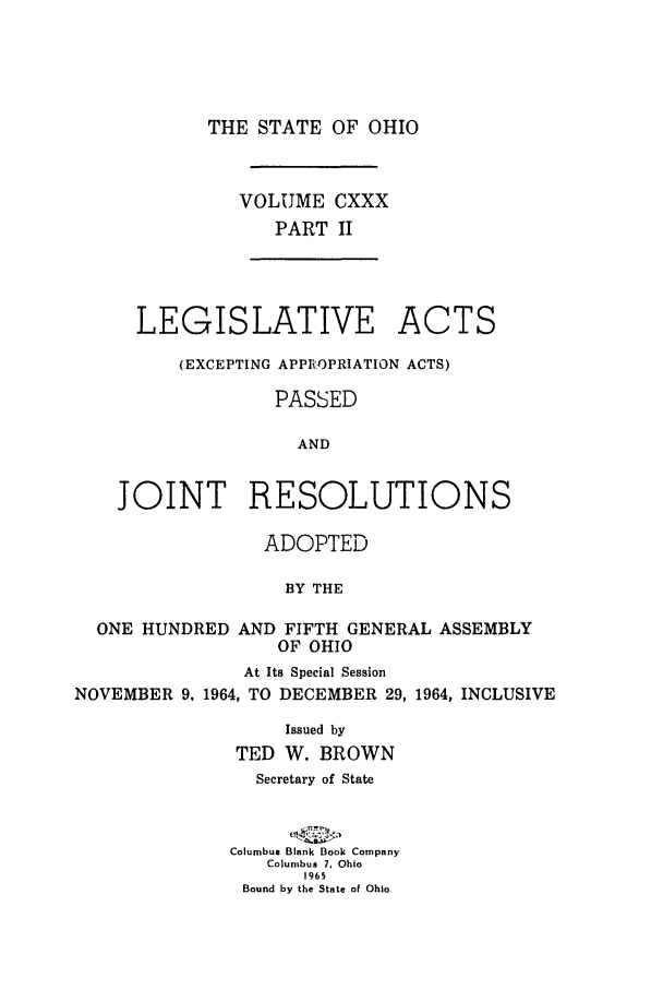 handle is hein.ssl/ssoh0076 and id is 1 raw text is: THE STATE OF OHIO

VOLUME CXXX
PART II

LEGISLATIVE

ACTS

(EXCEPTING APPROPRIATION ACTS)
PASSED
AND
JOINT RESOLUTIONS

ADOPTED
BY THE

ONE HUNDRED

AND FIFTH GENERAL ASSEMBLY
OF OHIO

At Its Special Session
NOVEMBER         9. 1964, TO    DECEMBER        29, 1964, INCLUSIVE
Issued by
TED W. BROWN
Secretary of State
Columbus Blank Book Company
Columbus 7, Ohio
965
Bound by the State of Ohio


