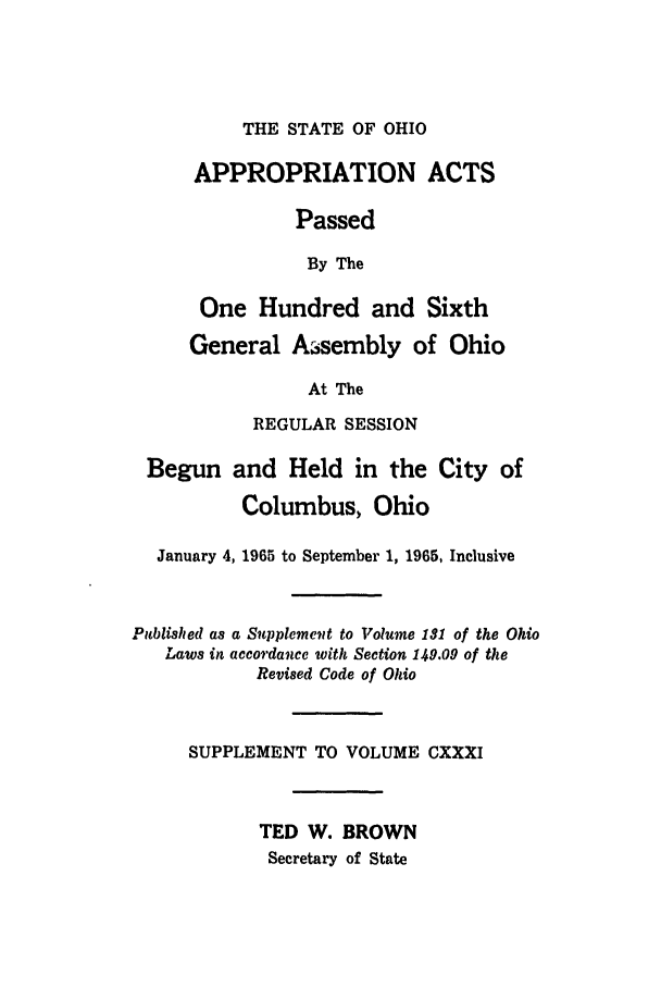 handle is hein.ssl/ssoh0078 and id is 1 raw text is: THE STATE OF OHIO
APPROPRIATION ACTS
Passed
By The
One Hundred and Sixth
General Assembly of Ohio
At The
REGULAR SESSION
Begun and Held in the City of
Columbus, Ohio
January 4, 1965 to September 1, 1965, Inclusive
Published as a Supplement to Volume 131 of the Ohio
Laws in accordance with Section 149.09 of the
Revised Code of Ohio
SUPPLEMENT TO VOLUME CXXXI
TED W. BROWN
Secretary of State


