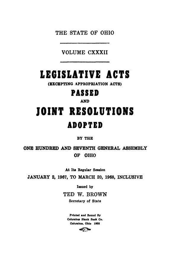 handle is hein.ssl/ssoh0079 and id is 1 raw text is: THE STATE OF OHIO
VOLUME CXXXII

LEGISLATIVE ACTS
(EXCEPTING APPROPRIATION ACTS)
PASSED
AND
JOINT RESOLUTIONS
ADOPTED
BY THE
ONE HUNDRED AND SEVENTH GENERAL ASSEMBLY
OF OHIO
At Its Regular Session
JANUARY 2, 1967, TO MARCH 20, 1968, INCLUSIVE
Issued by
TED W. BROWN
Secretary of State
Printed and Bound Br
Columbus Blank Book Co.
Columbus, Ohio 1968


