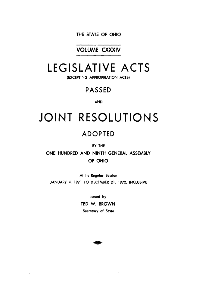 handle is hein.ssl/ssoh0084 and id is 1 raw text is: 



THE STATE OF OHIO

VOLUME CXXXIV


   LEGISLATIVE ACTS
         (EXCEPTING APPROPRIATION ACTS)

               PASSED

                  AND


JOINT RESOLUTIONS

              ADOPTED
                 BY THE
  ONE HUNDRED AND NINTH GENERAL ASSEMBLY
                OF OHIO

             At Its Regular Session
    JANUARY 4, 1971 TO DECEMBER 21, 1972, INCLUSIVE

                Issued by
             TED W. BROWN
             Secretary of State


