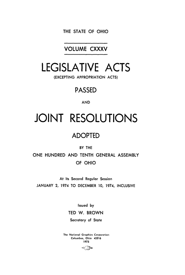 handle is hein.ssl/ssoh0087 and id is 1 raw text is: 





THE STATE OF OHIO


            VOLUME CXXXV




   LEGISLATIVE ACTS
        (EXCEPTING APPROPRIATION ACTS)


                PASSED

                  AND



 JOINT RESOLUTIONS


               ADOPTED

                  BY THE

ONE  HUNDRED AND  TENTH GENERAL ASSEMBLY

                OF OHIO


          At Its Second Regular Session
 JANUARY 2, 1974 TO DECEMBER 10, 1974, INCLUSIVE


     issued by

  TED W. BROWN
  Secretary of State


The National Graphics Corporation
   Columbus, Ohio 43216
        1975


