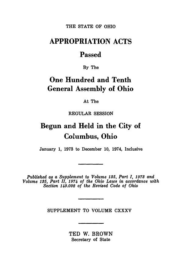 handle is hein.ssl/ssoh0088 and id is 1 raw text is: THE STATE OF OHIO

APPROPRIATION ACTS
Passed
By The
One Hundred and Tenth
General Assembly of Ohio
At The
REGULAR SESSION

Begun and Held in the City of
Columbus, Ohio
January 1, 1973 to December 10, 1974, Inclusive
Published as a Supplement to Volume 185, Part I, 1978 and
Volume 185, Part II, 1974 of the Ohio Laws in accordance with
Section 149.092 of the Revised Code of Ohio
SUPPLEMENT TO VOLUME CXXXV
TED W. BROWN
Secretary of State


