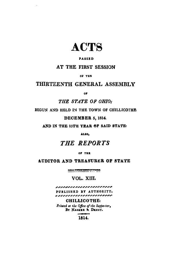 handle is hein.ssl/ssoh0121 and id is 1 raw text is: ACTS
PASSED
AT THE FIRST SESSION
OF THR
THIRTEENTH GENERAL ASSEMBLY
or
THE STATE OF OHIO;
BEGUN AND HELD IN THE TOWN OF CHILLICO'rH]
DECEMBER 5, 1814.
AXD IN THE 13TH YEAR OF SAID STATE:
ALSOI
THE REPOR TS
OF THK
AUDITOR AND TREASURER OF STATE
VOL. XIII,
PUBLISHED BY AUTHORITY.
CHILLICOTHE:
Printed at the Office of the Supo s ter,
By NASUBE k DNii.
1814.


