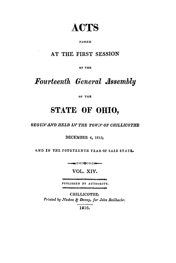 handle is hein.ssl/ssoh0122 and id is 1 raw text is: ACTS
PASSED
AT THE FIRST SESSION
OF THE

Fourteenth General Issembly
OF THE
STATE OF OHI0
BEGUX AD HELD LV TIIE TO W.V OF CHILLICOTIE
DECEMBER 4, 1815;
AND IN THE FOURTEENTH YEAR OF SAID STATA.
VOL. XIV.
PUBLISHED BY AUTHORITY.
CIIILLICOTIIE:
Printed hy .7,tshee e Denny, for John Bailhachr.
1 *   6.**


