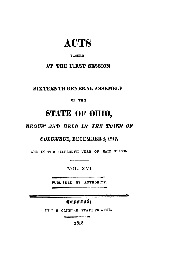 handle is hein.ssl/ssoh0124 and id is 1 raw text is: ACTS
PASSED
AT THE FIRST SESSION
SIXTEENTH GENERAL ASSEMBLY
OF THE
STATE OF OIO,
BEGUX/ .JiD HELD LX THE TOW? OF
COLUJiB US, DECEMBER 1, 1817,
AND IN TIlE SIXTEENTH YEAR OF SAID STATE.
T OL. XVI.
PUBLISHED BY AUTHORITY.
otuwbu ;
BY P. I. OLMSTEDi STATE PRINTER.
1818.


