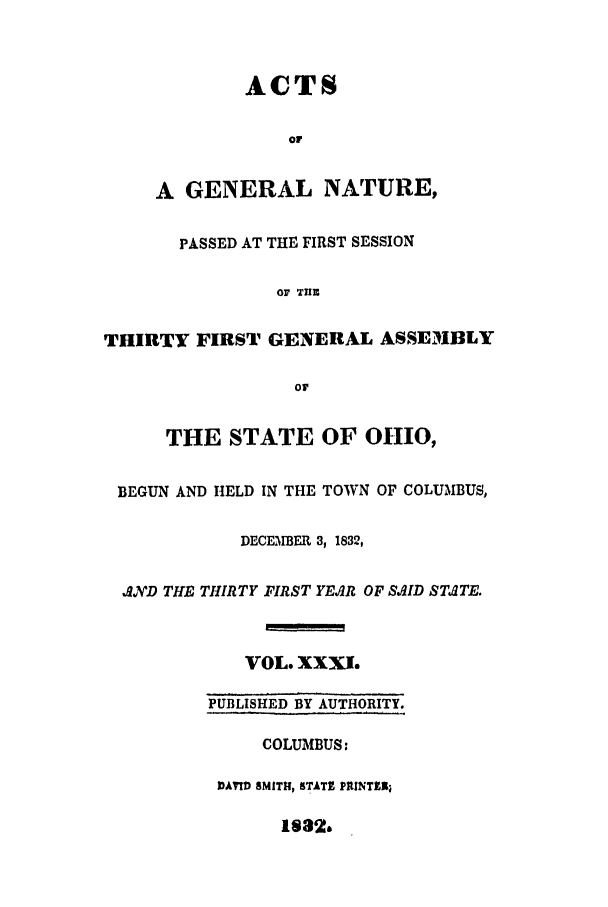 handle is hein.ssl/ssoh0153 and id is 1 raw text is: ACTS
of
A GENERAL NATURE,
PASSED AT THE FIRST SESSION
OV TIM
THIRTY FIRST GENERAL ASSEMBLY
or
THE STATE OF OH,10
BEGUN AND HELD IN THE TOWN OF COLUMBUS,
DECEMBER 3, 1832,
AYD THE THIRTY FIRST YEAR OF SAID STATE.
VOL. XXXI.
PUBLISHED BY AUTHORITY.
COLUMBUS:
IDAVI SMITH, STAT PRINTEI;
1932b


