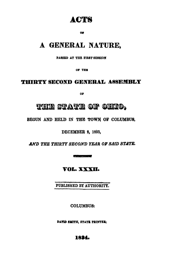 handle is hein.ssl/ssoh0155 and id is 1 raw text is: ACTS
olr
A GENERAL NATURE,
PASSED AT THE FIRST SESSION
Or THU
THIRTY SECOND GENERAL ASSEMBLY
01
BEGUN AND HELD IN THE TOWN OF COLUMBUS,
DECEMBER 2, 1833,
NLD THE THIRTY SECOND YEAR OF SAID STATE.
VOL. XXXII.
PUBLISHED BY AUTHORITY.
COLUMBUS:
DAVID SMITH, STATE PRINTER4

1884.


