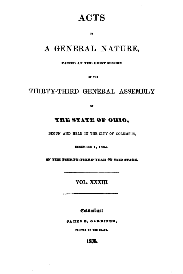 handle is hein.ssl/ssoh0157 and id is 1 raw text is: ACTS

or
A GENERAL NATURE,
PASSED AT THE FIRST SESSION
OF THE
THIRTY-THIRD GENERAL ASSEMBLY
P
BEGUN AND IIELD IN THE CITY OF COLUMBUS,
DEC MBER 1, 1834.
9N TIM THIRTY.TIIRDYEAR OF SAID STAtE.
VOL XXXIII.
columbus:
JAMZS 3. GARDINER,
INUSTE TO Tn 5TAZ.


