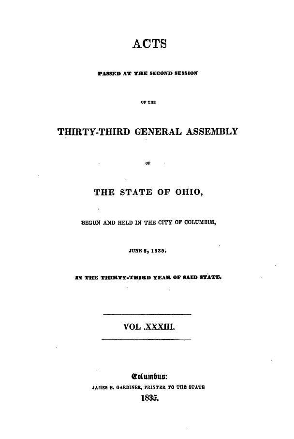handle is hein.ssl/ssoh0159 and id is 1 raw text is: ACTS
PASSED AT TIE SECOND SESSION
OF THE
THIRTY-THIRD GENERAL ASSEMBLY
OF
THE STATE OF OHIO,
BEGUN AND HELD IN THE CITY OF COLUMBUS,
JUNE S, 1835.
AN THE THIRTY-THIRD YEAR OF SAID STATE.

VOL .XXXIII.

Columbus:
JAMES B. GARDINER, PRINTER TO THE STATE
1835.


