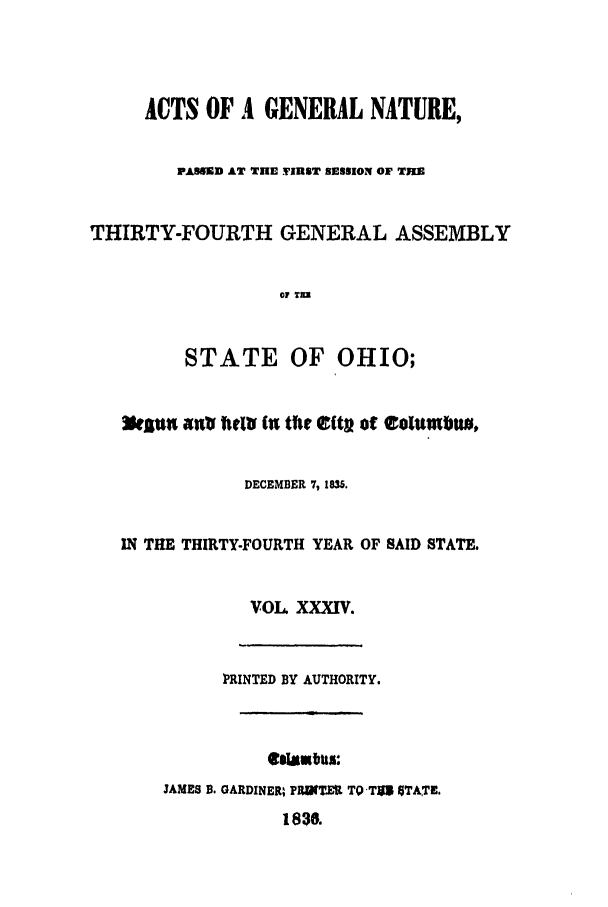 handle is hein.ssl/ssoh0160 and id is 1 raw text is: ACTS OF A GENERAL NATURE,
PASSED AT THE VIRST SESSION OF TIE
THIRTY-FOURTH GENERAL ASSEMBLY
VI T=
STATE OF OHIO;
W'sn atr iti (n the elitv of estwwbu,
DECEMBER 7, 1835.
IN THE THIRTY-FOURTH YEAR OF SAID STATE.
VOL XXXIV.
PRINTED BY AUTHORITY.
*OW~flgul:
JAMES B. GARDINER, PR8t TO TO5 GTATE.
183.


