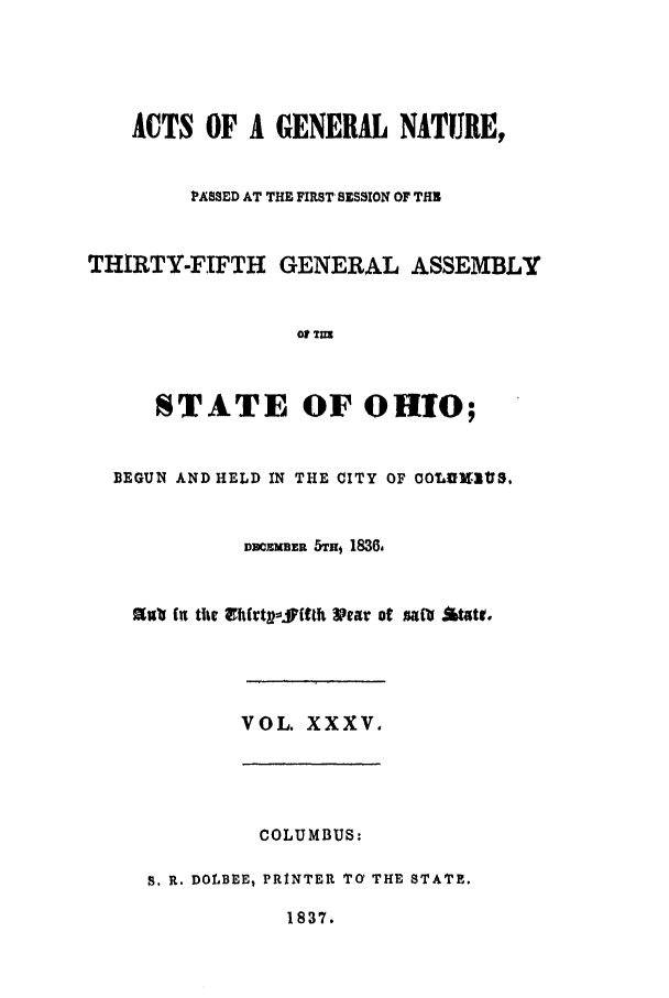handle is hein.ssl/ssoh0162 and id is 1 raw text is: ACTS OF A GENERAL NATURE,
PASSED AT THE FIRST SESSION OF THE
THIRTY-FIFTH GENERAL ASSEMBLY
o T=
STATE OF OHIO;
BEGUN AND HELD IN THE CITY OF OOLUXVIYS,
MCEMBER 5TH, 1836,
Sulu fu the  vhft affth Year o  t  acott
VOL. XXXV.
COLUMBUS:
S. R. DOLBEE, PRINTER TcY THE STATE.
1837.


