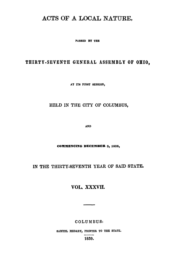 handle is hein.ssl/ssoh0167 and id is 1 raw text is: ACTS OF A LOCAL NATURE,
PASSED BY TUB
THIRTY-SEVENTH GENERAL ASSEMBLY OF OHIO,
AT ITS FIRST SESSION,
HELD IN THE CITY OF COLUMBUS,
AND
COIMENCING DECEMBER 3, 1838s,

IN THE THIRTY.SEVENTH YEAR OF SAID STATE.
VOL. XXXVII.
COLUMBUS:
SAXUEL MEDARY, PRINTER TO THE STATE.
1839.


