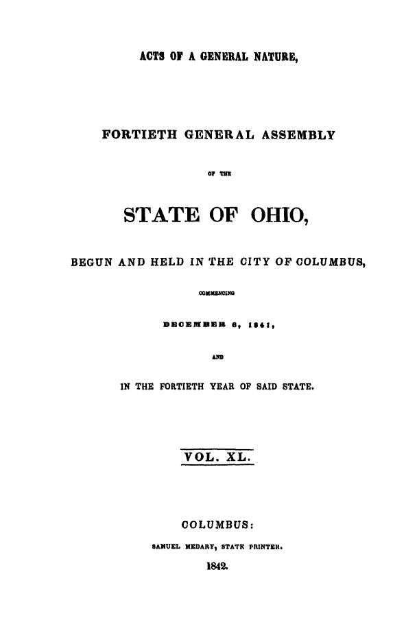 handle is hein.ssl/ssoh0172 and id is 1 raw text is: ACTS OF A GENERAL NATURE,
FORTIETH GENERAL ASSEMBLY
07 IEE
STATE OF OHIO,

BEGUN AND HELD IN THE CITY OF COLUMBUS,
cOMMWCIZ4O
DmommDulin O 1341,
AIw

IN THE FORTIETH YEAR OF SAID STATE.
VOL. XL.
COLUMBUS:
SAMUEL MEDARYI STATE PRINTER.
1842.


