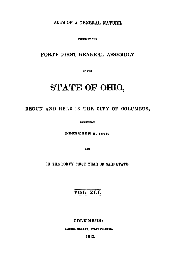 handle is hein.ssl/ssoh0175 and id is 1 raw text is: ACTS OF A GENERAL NATURE,
PASS=D BY THE
FORTV FIRST GENERAL ASSEMBLY
OF THr

STATE OF OHIO,
BEGUN AND HELD IN THE CITY OF COLUMBUS,
coMVIXclirG
ECDEEBHn   5t 1840,
AND

IN THE FORTY FIRST YEAR OF SAID STATE.
VOL. XLI.
COLUMBUS:

GANUCL MEDART, STATS PRINTU.


