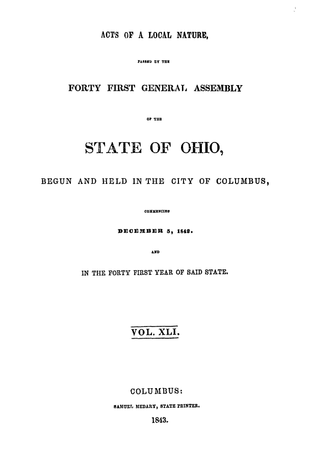 handle is hein.ssl/ssoh0176 and id is 1 raw text is: ACTS OF A LOCAL NATURE,
PASSRU tY TUN
FORTY FIRST GENERAL ASSEMBLY
OP TUI

STATE OF OHIO,
BEGUN AND HELD IN THE CITY OF COLUMBUS,
COxmM2NCiw
DECEYIDER 5, 1642.
AND

IN THE FORTY FIRST YEAR OF SAID STATE.
VOL. XLI.
COLUMBUS:
SAMUE MEDARY, STATE PINTER.
1843.


