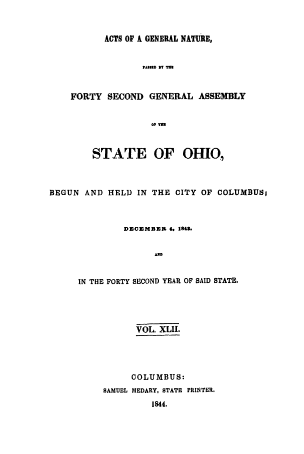 handle is hein.ssl/ssoh0177 and id is 1 raw text is: ACTS OF A GENERAL NATURE,
AIlED IT t
FORTY SECOND GENERAL ASSEMBLY
01- TWE
STATE OF OHI0,
BEGUN AND HELD IN THE CITY OF COLUMBUS;
DECEMBER 4o 1343.
AND
IN THE FORTY SECOND YEAR OF SAID STATE.
VOL. XLII.
COLUMBUS:
SAMUEL MEDARY, STATE PRINTER.
1844.



