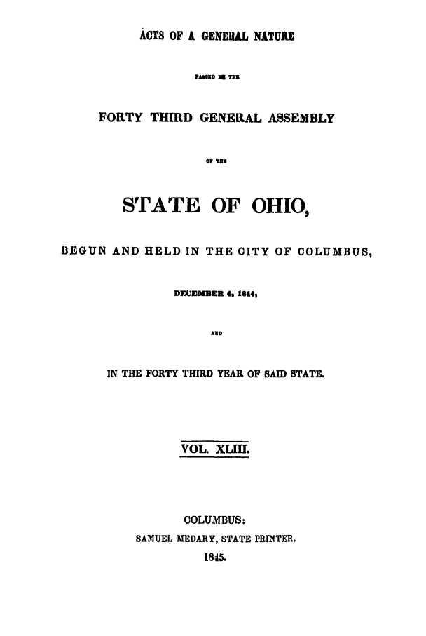 handle is hein.ssl/ssoh0179 and id is 1 raw text is: ACTS OF A GENERAL NATUR
PASUD  TUHE
FORTY THIRD GENERAL ASSEMBLY
Of THU

STATE OF OHIO,
BE GUN AND HELD IN THE CITY OF COLUMBUS,
DEUEMBER 4, 1844,
AND
IN THE FORTY THIRD YEAR OF SAID STATE.

VOL. XLII.
COLUMLBUS:
SAMUEL MEDARY, STATE PRINTER.
1845.


