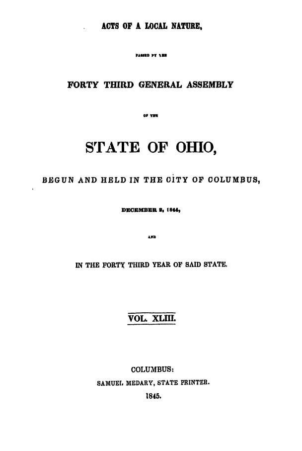 handle is hein.ssl/ssoh0180 and id is 1 raw text is: ACTS OF A LOCAL NATURE,
VAUND PT in
FORTY THIRD GENERAL ASSEMBLY
or TM

STATE OF OHIO,
BLE'GUN AND HELD IN THE CITY OF COLUMBUS,
DMI2OMUER , to44,
AlD
IN THE FORTy THIRD YEAR OF SAID STATE.

VOL XLIIL
COLUMBUS:
SAMUEL MEDARY, STATE PRINTER.
1845.


