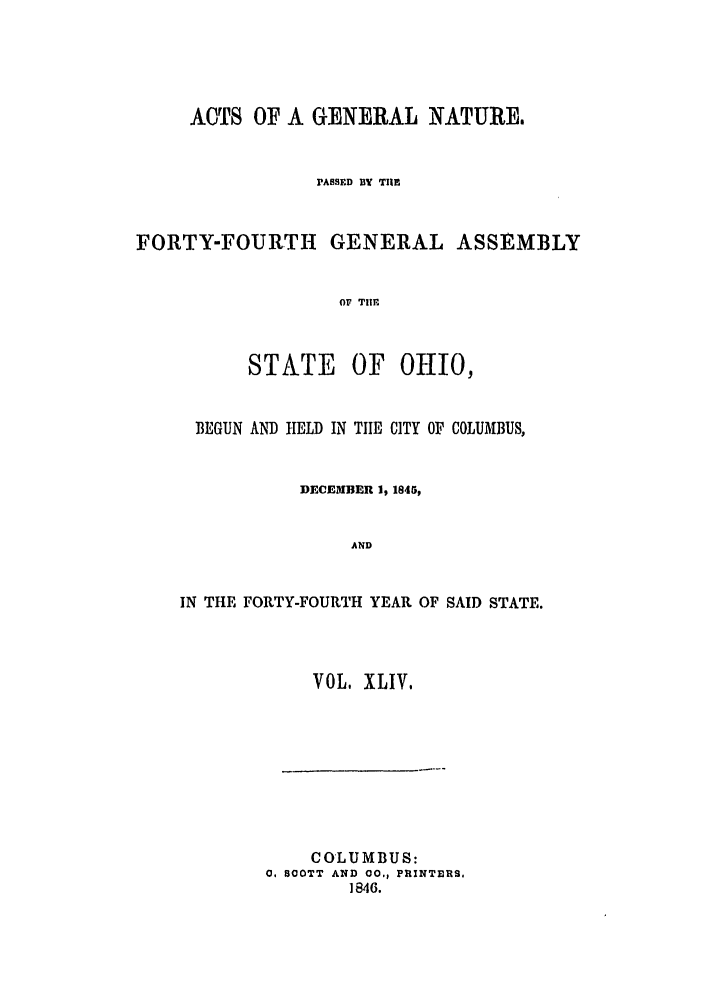 handle is hein.ssl/ssoh0181 and id is 1 raw text is: ACTS OF A GENERAL NATURES
PASSFD BY TIlE
FORTY-FOURTH GENERAL ASSEMBLY
O TIHE
STATE OF OfIO,
BEGUN AND tIELD IN TIE CITY OF COLUMBUS,
DECEMBER 1, 1845,
AND
IN THE FORTY-FOURTH YEAR OF SAID STATE.

VOL. XLIV,

COLUMBUS:
0, 800TT AND 00., PRINTERS.
1846.



