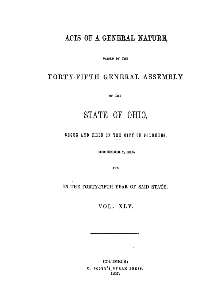 handle is hein.ssl/ssoh0183 and id is 1 raw text is: ACTS OF A GENERAL NATURE,
PASSED, BY TIE
FORTY-FIFTH GENERAL ASSEMBLY
OF TH[E

STATE

OF OHIO,

BEGUN AND HELD IN THE CITY OF COLUDIBUS,
DECEMBER 7, 1840.
AND
IN THE FORTY-FIFTH YEAR OF SAID STATE.

VOL. XLV.

COLUMBUS:
D. SCOTT1S STEAK PRESS.
i847.



