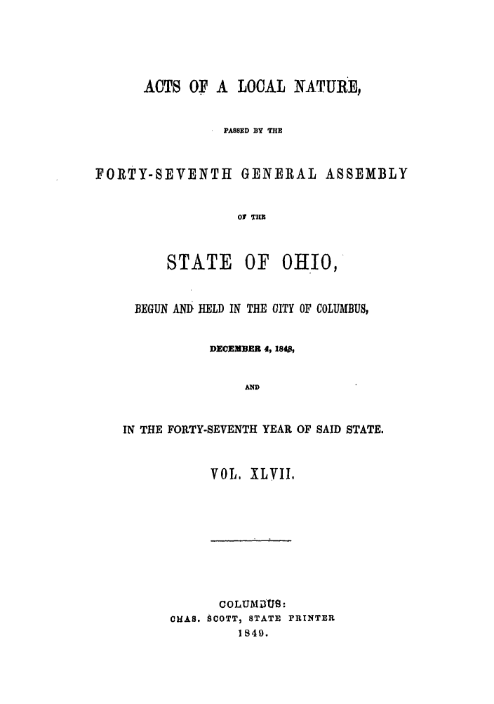handle is hein.ssl/ssoh0188 and id is 1 raw text is: ACTS OF A LOCAL NATURE,
PASSED BY THE
FORTY-SEVENTH GENERAL ASSEMBLY
01 THE

STATE

OF OHIO,

BEGUN AND HELD IN THE CITY OF COLUMBUS,
DECEMBER 4, 1840,
AND
IN THE FORTY-SEVENTH YEAR OF SAID STATE.

VOL. XLVII.

COLUMiUS:
ClAS. SCOTT, STATE PRINTER
1849.


