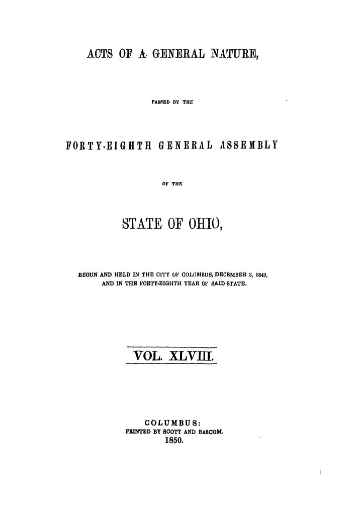 handle is hein.ssl/ssoh0189 and id is 1 raw text is: ACTS OF A, GENERAL NATURE,
PASSED BV THE

FORTY.EIGHTH GENERAL

ASSEMBLY

OF THE
STATE OF OHIO,

BEGUN AND HELD IN THE CITY OF COLUMBUS, DECEMBER 3,1849,
AND IN THE FORTY-EIGHTH YEAR OF SAID STATE.

VOL. XLVIII.

COLUMBUS:
PRINTED BY SCOTT AND BASCOM.
1850.


