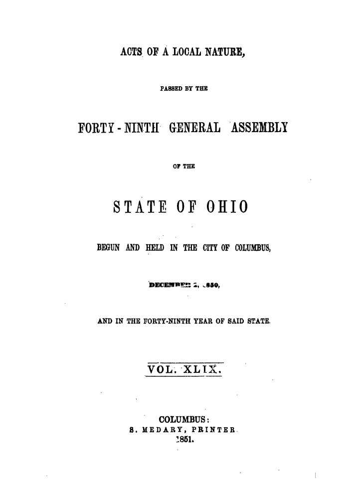handle is hein.ssl/ssoh0192 and id is 1 raw text is: ACTS OF A LOCAL NATURE,
PASSED BY THE
FORTY - NINT11- GENERAL ASSEMBLY
OF THE
STATE OF 011I0

BEGUN AND

HELD

IN THE CITY OF COLUMBUS,

DECENULM 1, '830,
AND IN THE FORTY-NINTH YEAR OF SAID STATE,
VOL. XLIX.
COLUMBUS:
S. MEDARY, PRINTER.
!851.


