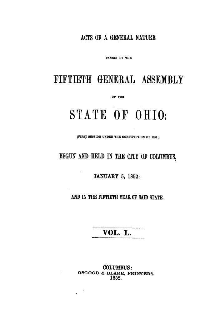 handle is hein.ssl/ssoh0193 and id is 1 raw text is: ACTS OF A GENERAL NATURE
PASSED Br THE
FIFTIETH GENERAL ASSEMBLY
OF TUB
STATE OF OHIO:
(FIRST SESSION UNDBR THE CONSTITUTION OF 1851:)
BEGUN AND HELD IN THE CITY OF COLUMBUS,
JANUARY 5, 1852:
AND IN THE FIFTIETH YEAR OF SAID STATE.
VOL. L.
COLUMBUS:
OSGOOD & BLAKE, PRINTERS.
1852.


