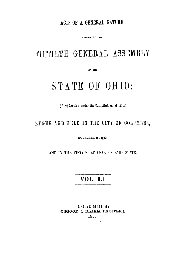handle is hein.ssl/ssoh0195 and id is 1 raw text is: ACTS OF A GENERAL NATURE
PASSED DY TIlE
FIFTIETH      GENERAL       ASSEMBLY
OF TUE
STATE OF OHIO:

(First Session under the Constitution  of 1851:)
BEGUN AND HELD IN THE CITY OF COLUMBUS,
NOVEMBER 15, 1852:
AND IN TIE FIFTY-FIRST YEAR OF SAID STATE.
VOL. LI.

COLUMBUS:
OSGOOD & BLAKE, PRINTERS.
1853.


